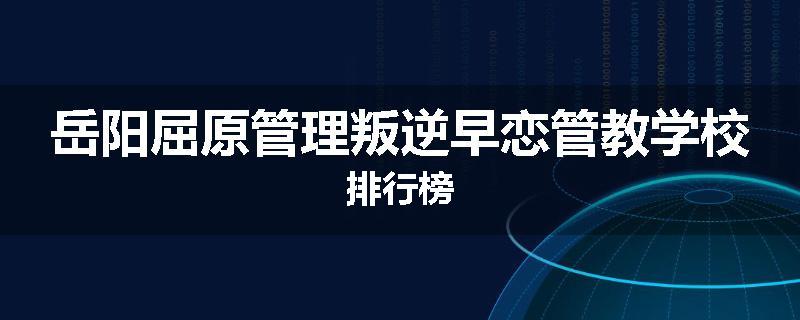 岳阳屈原管理叛逆早恋管教学校排行榜