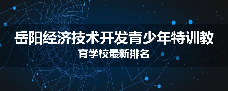 岳阳经济技术开发青少年特训教育学校最新排名