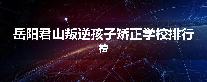 岳阳君山叛逆孩子矫正学校排行榜