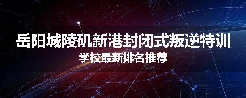 岳阳城陵矶新港封闭式叛逆特训学校最新排名推荐