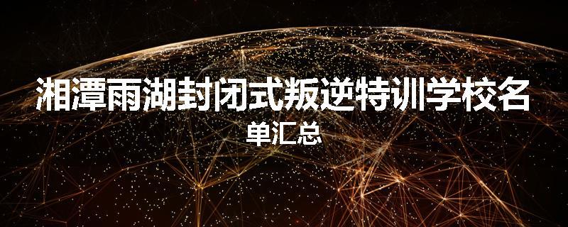 湘潭雨湖封闭式叛逆特训学校名单汇总