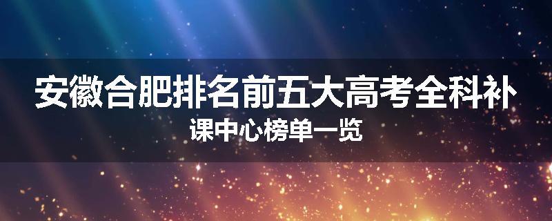 安徽合肥排名前五大高考全科补课中心榜单一览