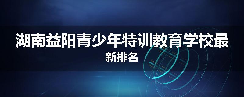 湖南益阳青少年特训教育学校最新排名