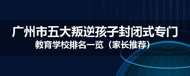 广州市五大叛逆孩子封闭式专门教育学校排名一览（家长推荐）