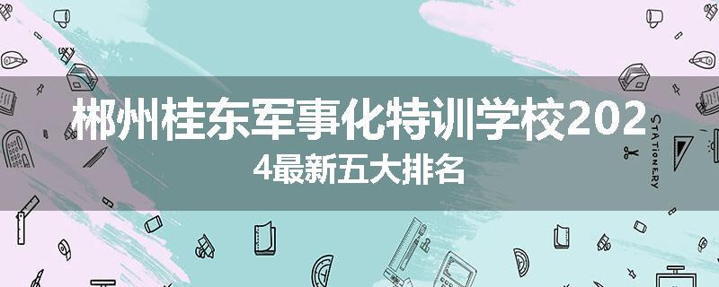 郴州桂东军事化特训学校2024最新五大排名