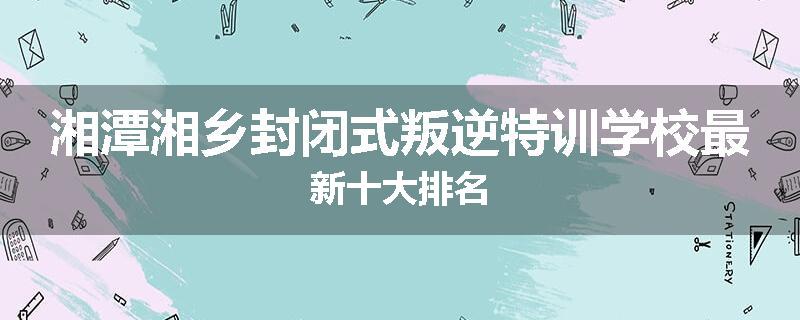 湘潭湘乡封闭式叛逆特训学校最新十大排名