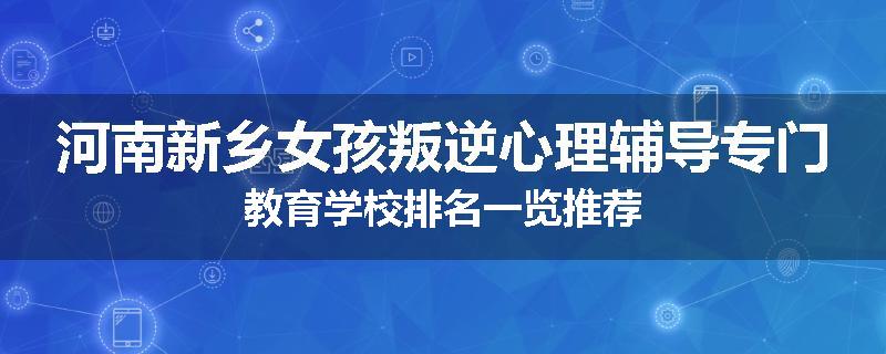 河南新乡女孩叛逆心理辅导专门教育学校排名一览推荐
