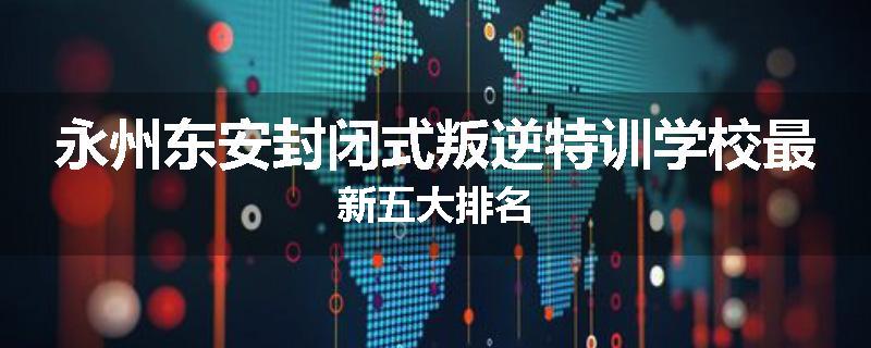永州东安封闭式叛逆特训学校最新五大排名
