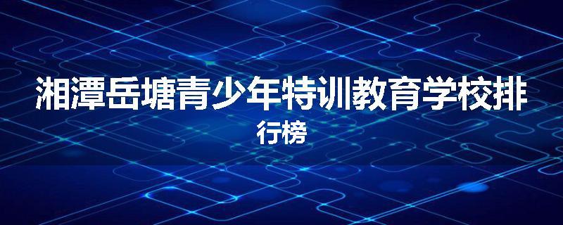 湘潭岳塘青少年特训教育学校排行榜