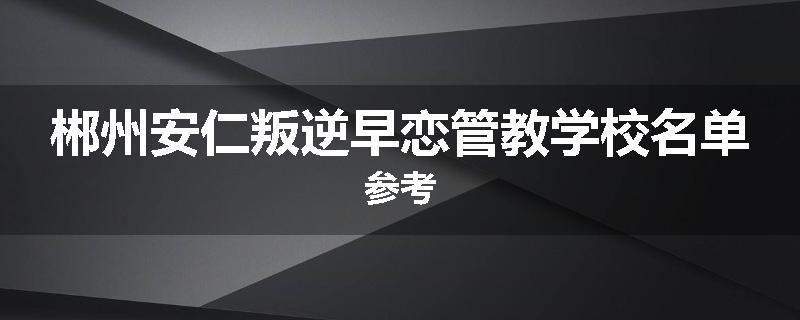 郴州安仁叛逆早恋管教学校名单参考