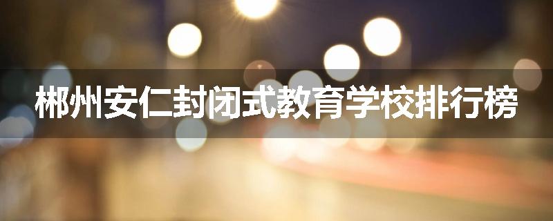 郴州安仁封闭式教育学校排行榜