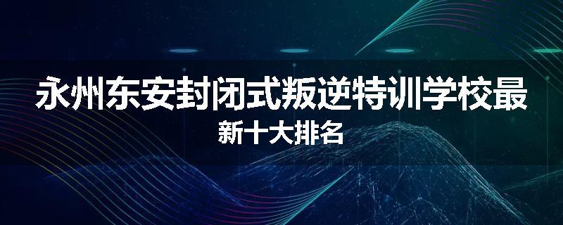 永州东安封闭式叛逆特训学校最新十大排名