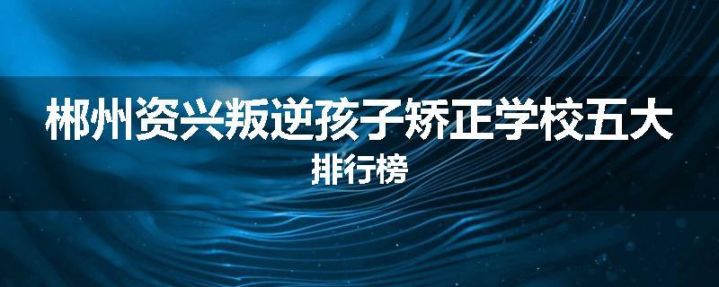 郴州资兴叛逆孩子矫正学校五大排行榜