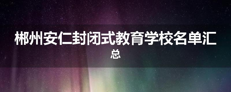 郴州安仁封闭式教育学校名单汇总