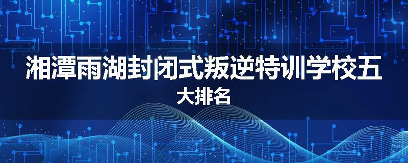 湘潭雨湖封闭式叛逆特训学校五大排名