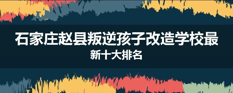 石家庄赵县叛逆孩子改造学校最新十大排名