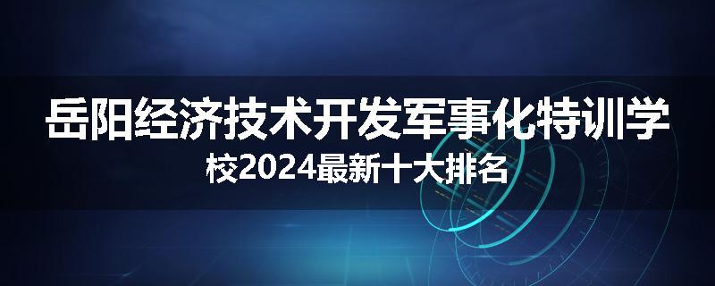 岳阳经济技术开发军事化特训学校2024最新十大排名