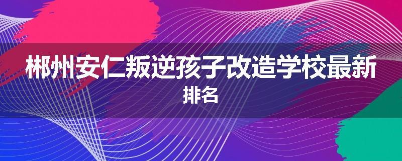 郴州安仁叛逆孩子改造学校最新排名