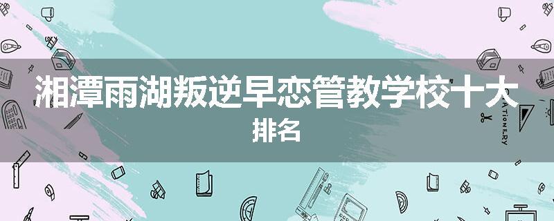 湘潭雨湖叛逆早恋管教学校十大排名