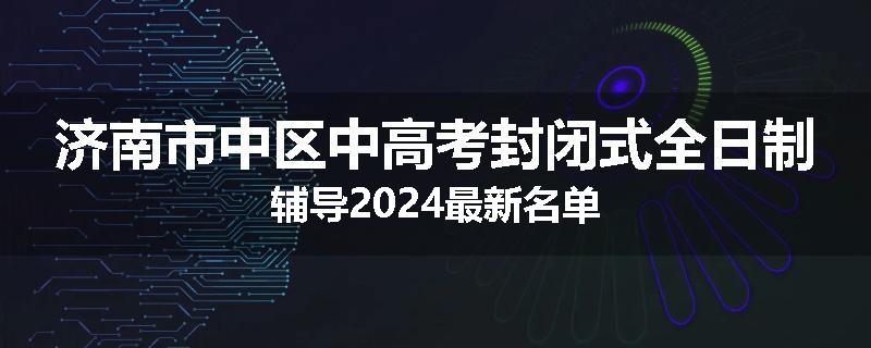 济南市中区中高考封闭式全日制辅导2024最新名单