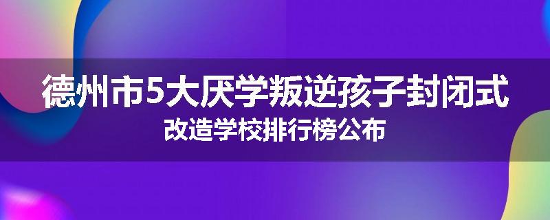 德州市5大厌学叛逆孩子封闭式改造学校排行榜公布