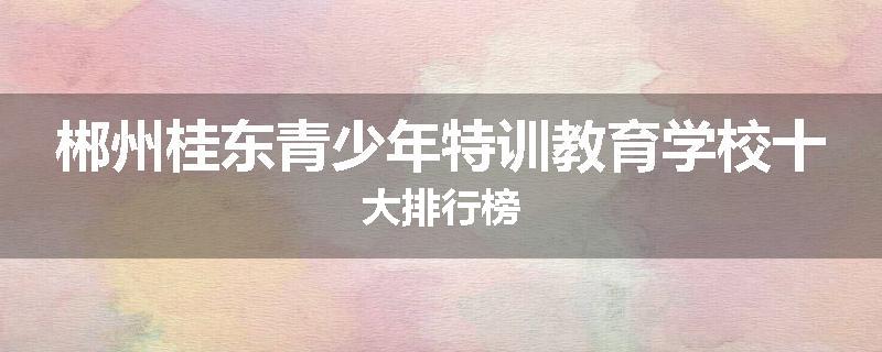 郴州桂东青少年特训教育学校十大排行榜