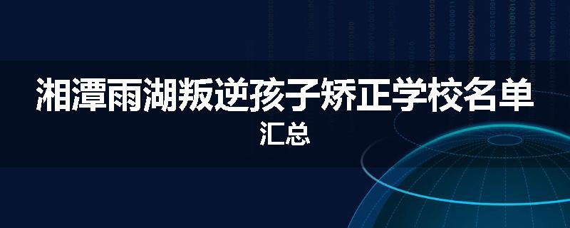 湘潭雨湖叛逆孩子矫正学校名单汇总