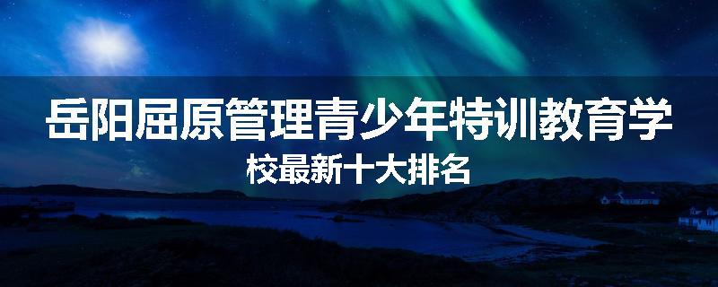 岳阳屈原管理青少年特训教育学校最新十大排名