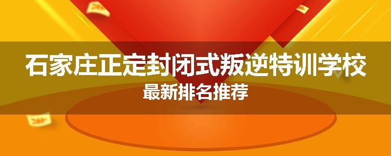 石家庄正定封闭式叛逆特训学校最新排名推荐