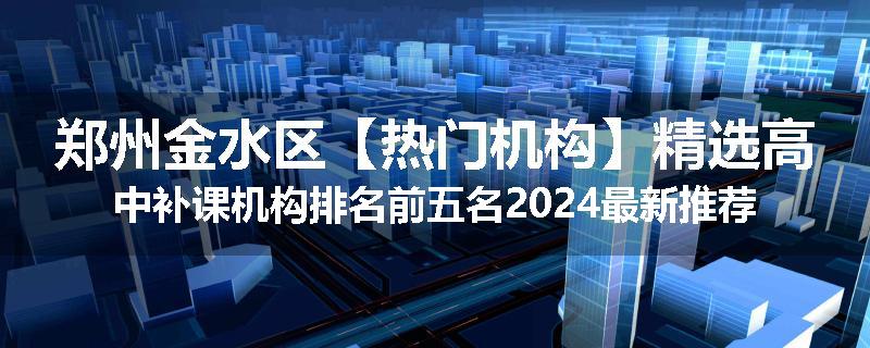 郑州金水区【热门机构】精选高中补课机构排名前五名2024最新推荐