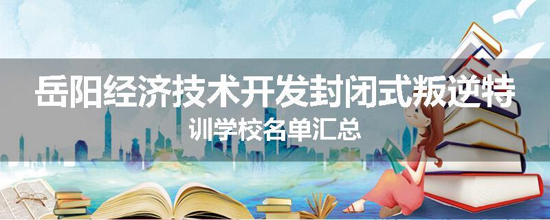 岳阳经济技术开发封闭式叛逆特训学校名单汇总