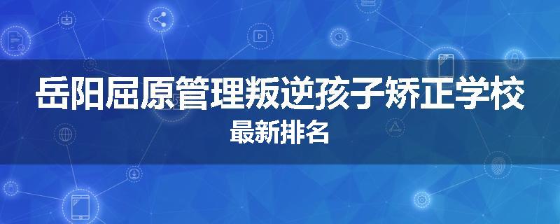 岳阳屈原管理叛逆孩子矫正学校最新排名