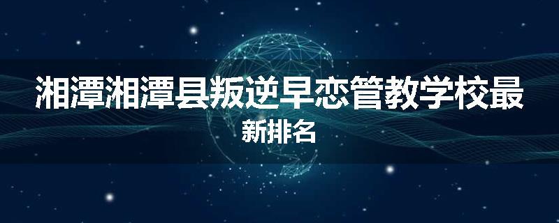湘潭湘潭县叛逆早恋管教学校最新排名