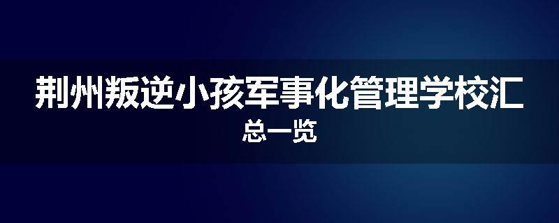 荆州叛逆小孩军事化管理学校汇总一览
