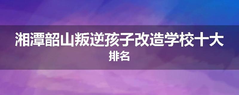 湘潭韶山叛逆孩子改造学校十大排名