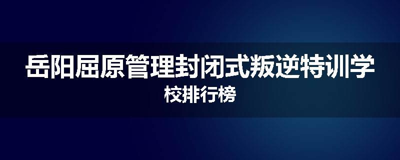 岳阳屈原管理封闭式叛逆特训学校排行榜