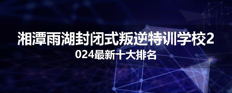 湘潭雨湖封闭式叛逆特训学校2024最新十大排名