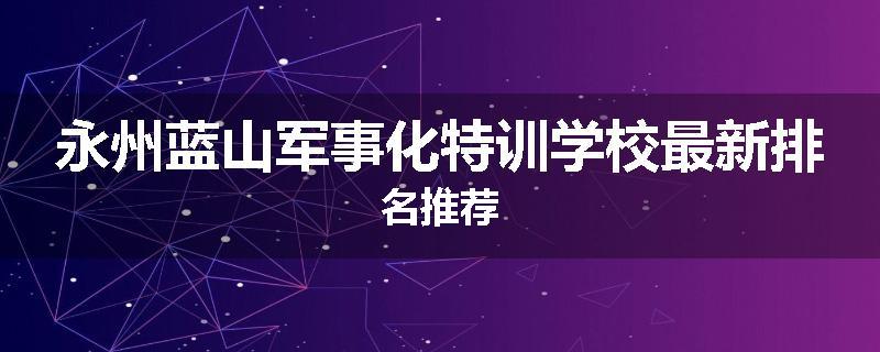 永州蓝山军事化特训学校最新排名推荐