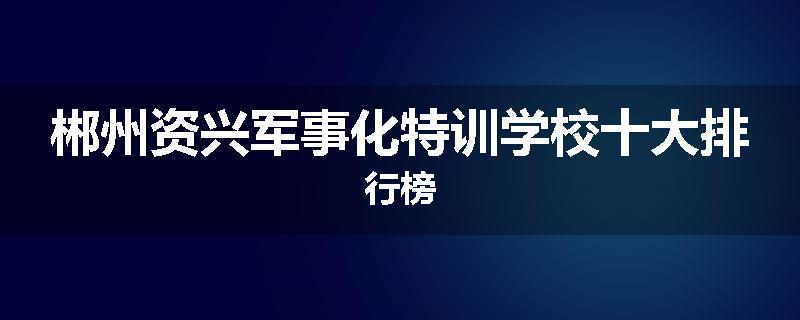 郴州资兴军事化特训学校十大排行榜