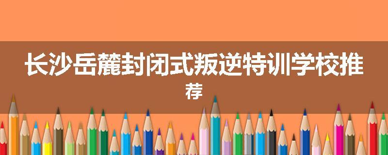长沙岳麓封闭式叛逆特训学校推荐