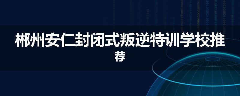 郴州安仁封闭式叛逆特训学校推荐