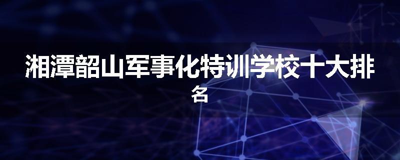 湘潭韶山军事化特训学校十大排名