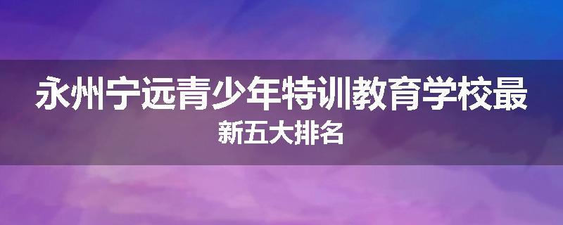 永州宁远青少年特训教育学校最新五大排名
