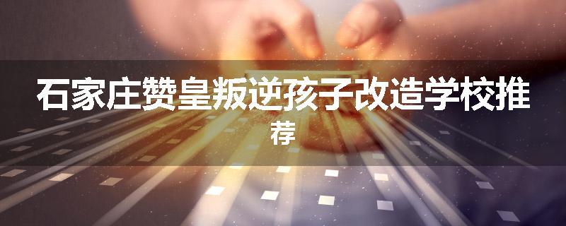 石家庄赞皇叛逆孩子改造学校推荐