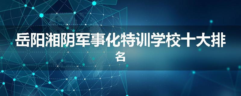 岳阳湘阴军事化特训学校十大排名