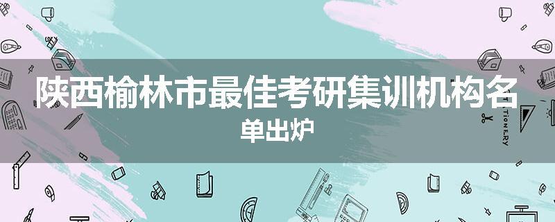 陕西榆林市最佳考研集训机构名单出炉