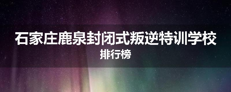 石家庄鹿泉封闭式叛逆特训学校排行榜