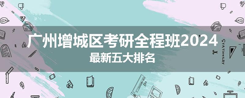 广州增城区考研全程班2024最新五大排名