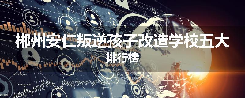 郴州安仁叛逆孩子改造学校五大排行榜