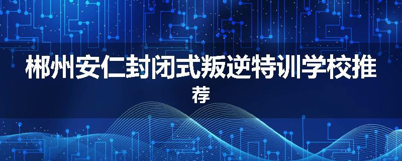 郴州安仁封闭式叛逆特训学校推荐